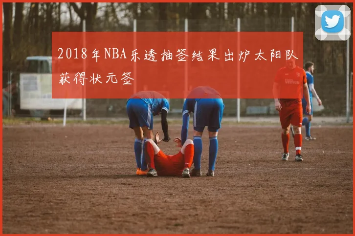 2018年NBA乐透抽签结果出炉太阳队获得状元签